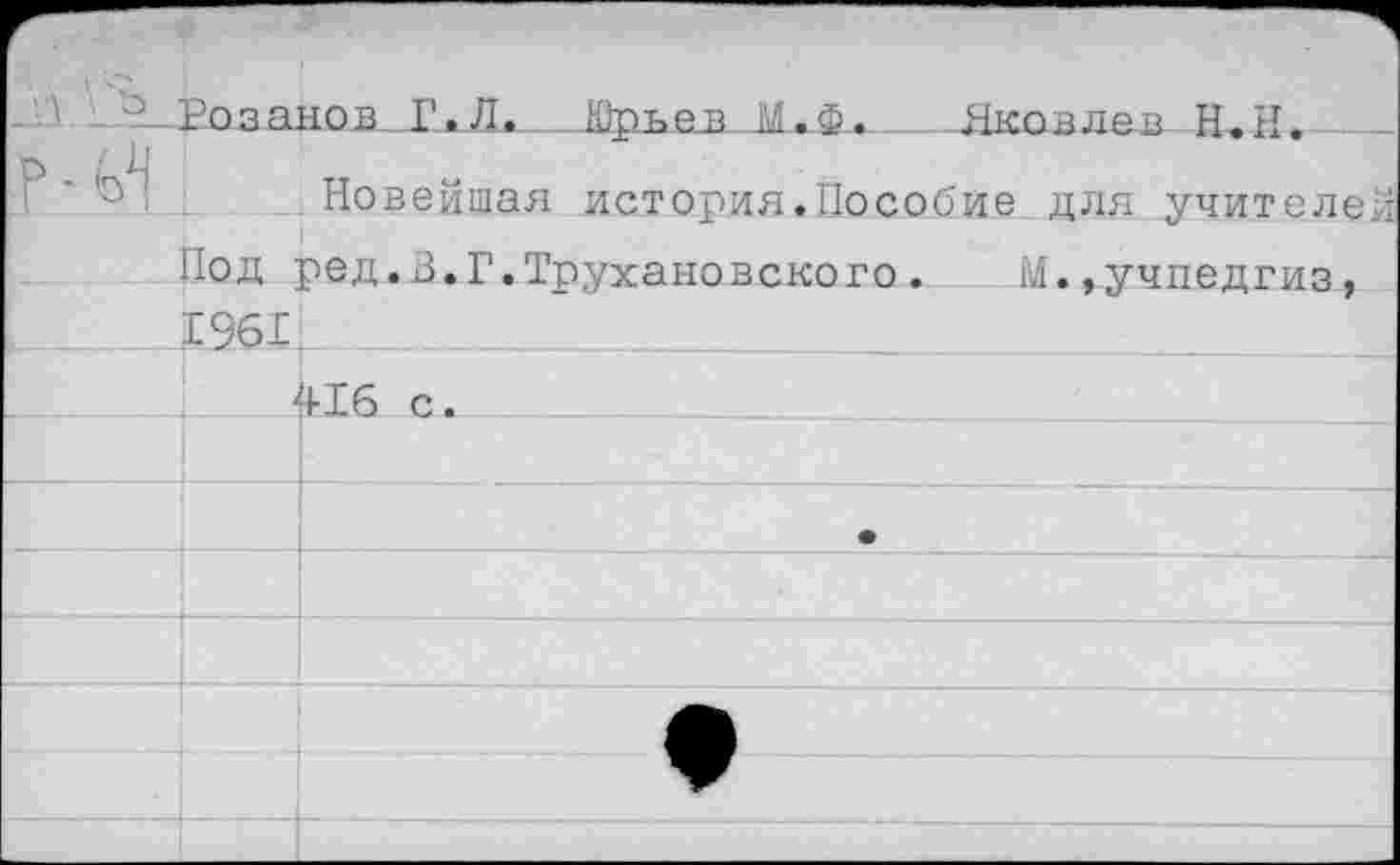 ﻿у\ ’• о		Розанов Г.Л. Юотчев М.Ф. Якпвлм П.и.	
Р ■			Новейшая история.Пособие для учителей
		Иод	ред.В.Г.Трухановского. М.,Учпедгиз,
		1961	
			116 с.
			
			•
			
			
			♦
			